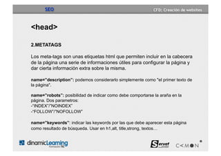 SEO


<head>

2.METATAGS

Los meta-tags son unas etiquetas html que permiten incluir en la cabecera
de la página una serie de informaciones útiles para configurar la página y
dar cierta información extra sobre la misma.

name=”description”: podemos considerarlo simplemente como "el primer texto de
la página".

name=”robots”: posibilidad de indicar como debe comportarse la araña en la
página. Dos parametros:
- “INDEX”/”NOINDEX”
-“FOLLOW”/”NOFOLLOW”

name=”keywords”: indicar las keywords por las que debe aparecer esta página
como resultado de búsqueda. Usar en h1,alt, title,strong, textos…
 