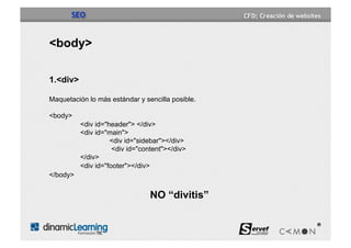 SEO


<body>

1.<div>

Maquetación lo más estándar y sencilla posible.

<body>
          <div id="header"> </div>
          <div id="main">
                    <div id="sidebar"></div>
                     <div id="content"></div>
          </div>
          <div id="footer"></div>
</body>


                                 NO “divitis”
 