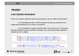 SEO


<body>
2.NO CÓDIGO INTRUSIVO

Como con el head, debemos evitar usar javascript o css en medio del documento:

          2.1.Si necesitamos dar un estilo especial a lo que sea usaremos id's y
clases para identificarlo en el archivo css externo.

            2.2.Si necesitamos asignar eventos onlick, onmouseover, etc. Usaremos
librerías javascript (jquery, mootools, prototype, etc.) que nos permitan asignarlos
también por id's y clases
 