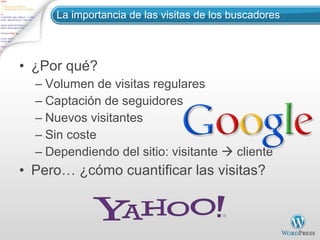 La importancia de las visitas de los buscadores ¿Por qué? Volumen de visitas regulares Captación de seguidores Nuevos visitantes Sin coste Dependiendo del sitio: visitante    cliente Pero… ¿cómo cuantificar las visitas? 