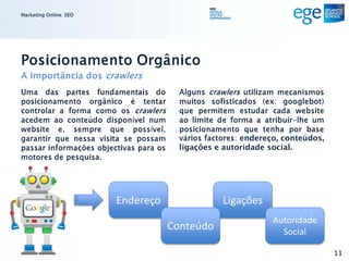 Marketing Online: SEO




Posicionamento Orgânico
A importância dos crawlers
Uma das partes fundamentais do            Alguns crawlers utilizam mecanismos
posicionamento orgânico é tentar          muitos sofisticados (ex: googlebot)
controlar a forma como os crawlers        que permitem estudar cada website
acedem ao conteúdo disponível num         ao limite de forma a atribuir-lhe um
website e, sempre que possível,           posicionamento que tenha por base
garantir que nessa visita se possam       vários factores: endereço, conteúdos,
passar informações objectivas para os     ligações e autoridade social.
motores de pesquisa.




                        Endereço                     Ligações
                                                                 Autoridade
                                        Conteúdo                   Social

                                                                                  11
 