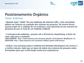 Marketing Online: SEO




Posicionamento Orgânico
Factor: Endereço
• Quanto mais “velho” for um endereço de internet (URL), mais autoridade
obtém nos factores de avaliação dos motores de pesquisa. Da mesma forma,
quanto maior for a validade de um endereço, mais garantias dá aos motores de
pesquisa de que se trata de um website credível;

• A estrutura do endereço, quando sob a fórmula de deeplinking, é factor de
mais-valia para a avaliação.
LINK NORMAL: http://www.empresa.com/browser.php?id=42454&prod=BSGJD&cat=34
DEEPLINK: http://www.empresa.com/produtos/tablets/ipad2/informacao/;


• Utilizar uma estrutura para o website em formato hierárquico (em árvore) é
a melhor solução, dado que as bases de dados dos motores de pesquisa estão
formatados para que a informação tenha essa arquitectura;




                                                                               14
 