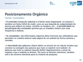 Marketing Online: SEO




Posicionamento Orgânico
Factor: Conteúdos
• O conteúdo (corpo do website) é o factor mais importante, no entanto é
também um factor difícil de medir, uma vez que depende da subjectividade da
pessoa que elabora os textos, escolher as imagens, etc... A periodicidade na
actualização dos conteúdos permite que os crawlers visitem com mais
frequência o website.

• Os metadados, são informações (algumas delas invisíveis aos utilizadores) que
permitem os crawlers indexar cada página de um website de forma correcta e
rotulada;

• A densidade das palavras-chave obtém-se através de um cálculo simples que
consiste na contagem das palavras que mais se repetem num website. As
palavras que mais se repetem deverão definir objectivamente o sector de
negócio a que o website se destina. Tal como os factores anteriores, também
este é de extrema relevância para os motores de pesquisa.


                                                                                  15
 
