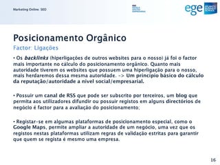 Marketing Online: SEO




Posicionamento Orgânico
Factor: Ligações
• Os backlinks (hiperligações de outros websites para o nosso) já foi o factor
mais importante no cálculo do posicionamento orgânico. Quanto mais
autoridade tiverem os websites que possuem uma hiperligação para o nosso,
mais herdaremos dessa mesma autoridade. -> Um princípio básico do cálculo
da reputação/autoridade a nível social/empresarial.

• Possuir um canal de RSS que pode ser subscrito por terceiros, um blog que
permita aos utilizadores difundir ou possuir registos em alguns directórios de
negócio é factor para a avaliação do posicionamento;

• Registar-se em algumas plataformas de posicionamento especial, como o
Google Maps, permite ampliar a autoridade de um negócio, uma vez que os
registos nestas plataformas utilizam regras de validação estritas para garantir
que quem se regista é mesmo uma empresa.



                                                                                  16
 