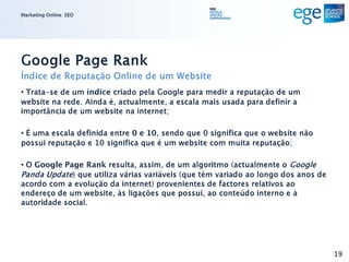 Marketing Online: SEO




Google Page Rank
Índice de Reputação Online de um Website
• Trata-se de um índice criado pela Google para medir a reputação de um
website na rede. Ainda é, actualmente, a escala mais usada para definir a
importância de um website na internet;

• É uma escala definida entre 0 e 10, sendo que 0 significa que o website não
possui reputação e 10 significa que é um website com muita reputação;

• O Google Page Rank resulta, assim, de um algoritmo (actualmente o Google
Panda Update) que utiliza várias variáveis (que têm variado ao longo dos anos de
acordo com a evolução da internet) provenientes de factores relativos ao
endereço de um website, às ligações que possui, ao conteúdo interno e à
autoridade social.




                                                                                   19
 