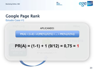 Marketing Online: SEO




Google Page Rank
Estudo Caso #1

          PR(T1) = 9                                              PR(A)
                                   APLICANDO:

       1 LINK PARA O = (1-d) + d (PR(T1)/C(T1) + ... + PR(Tn)/C(Tn))
                PR(A)
          TEU SITE
                                      d=1                     O TEU SITE
             PR(A) = (1-1) + 1 (9/12) = 0,75 = 1
       12 LINKS PARA
                              1
       OUTROS SITES
         C(T1) = 12            Nº de websites = 1




                                                                           23
 