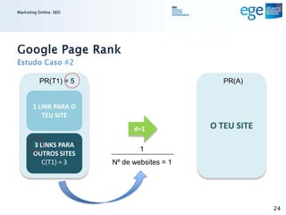 Marketing Online: SEO




Google Page Rank
Estudo Caso #2

          PR(T1) = 5                            PR(A)


       1 LINK PARA O
          TEU SITE
                              d=1            O TEU SITE
       3 LINKS PARA
                                1
       OUTROS SITES
          C(T1) = 3     Nº de websites = 1




                                                          24
 