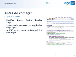 Marketing Online: SEO




Antes de começar…
O que é o SERP?
• Significa             Search   Engine   Results
  Page;
• Página onde aparecem os resultados
  de pesquisa;
• A SERP mais comum em Portugal é o
  da Google.




                                                    3   3
 