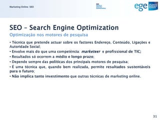 Marketing Online: SEO




SEO – Search Engine Optimization
Optimização nos motores de pesquisa
• Técnica que pretende actuar sobre os factores Endereço, Conteúdo, Ligações e
Autoridade Social;
• Envolve mais do que uma competência: marketeer e profissional de TIC;
• Resultados só ocorrem a médio e longo prazo;
• Depende sempre das políticas dos principais motores de pesquisa;
• É uma técnica que, quando bem realizada, permite resultados sustentáveis
para o futuro;
• Não implica tanto investimento que outras técnicas de marketing online.




                                                                                 31
 