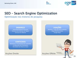 Marketing Online: SEO




SEO – Search Engine Optimization
Optimização nos motores de pesquisa




                    ENDEREÇO                                       LIGAÇÕES
              Autoridade/idade do domínio                Backlinks = Links de outros websites
             Estrutura do Endereço de Página                    Blogs/RSS/Directórios
                   Estrutura do Website                              Google Maps




                   CONTEÚDOS
         Relevância e Actualização dos Conteúdos
              Configuração dos Metadados
              Densidade das Palavras-chave




 Acções Onsite                                     Acções Offsite
                                                                                                33
 