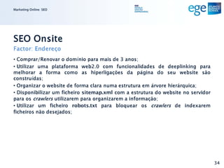 Marketing Online: SEO




SEO Onsite
Factor: Endereço
• Comprar/Renovar o domínio para mais de 3 anos;
• Utilizar uma plataforma web2.0 com funcionalidades de deeplinking para
melhorar a forma como as hiperligações da página do seu website são
construídas;
• Organizar o website de forma clara numa estrutura em árvore hierárquica;
• Disponibilizar um ficheiro sitemap.xml com a estrutura do website no servidor
para os crawlers utilizarem para organizarem a informação;
• Utilizar um ficheiro robots.txt para bloquear os crawlers de indexarem
ficheiros não desejados;




                                                                                  34
 