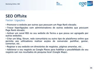 Marketing Online: SEO




SEO Offsite
Factor: Ligações
• Promover o website por outros que possuam um Page Rank elevado;
• Trocar hiperligações com administradores de outros websites que possuam
Page Rank elevado;
• Activar um canal RSS no seu website de forma a que possa ser agregado por
outros websites;
• Criar um blog, fórum, rede comunitária ou outro tipo de plataforma online que
permita aos utilizadores realizar acções de conversão: partilhar, gostar,
comentar, etc…
• Registar o seu website em directórios de negócios, páginas amarelas, etc…
• Adicionar o seu negócio ao Google Places para habilitar a possibilidade do seu
negócio sair nos resultados de pesquisa local (Google Maps).




                                                                                   36
 