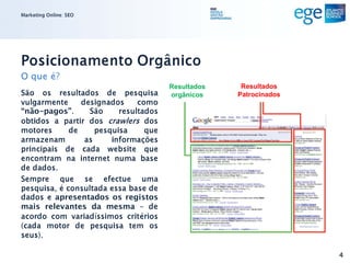 Marketing Online: SEO




Posicionamento Orgânico
O que é?
                                       Resultados    Resultados
São os resultados de pesquisa          orgânicos    Patrocinados
vulgarmente     designados     como
“não-pagos”.      São     resultados
obtidos a partir dos crawlers dos
motores      de     pesquisa     que
armazenam        as     informações
principais de cada website que
encontram na internet numa base
de dados.
Sempre que se efectue uma
pesquisa, é consultada essa base de
dados e apresentados os registos
mais relevantes da mesma - de
acordo com variadíssimos critérios
(cada motor de pesquisa tem os
seus).

                                                                   4
 