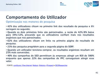 Marketing Online: SEO




Comportamento do Utilizador
Optimização nos motores de pesquisa
• 42% dos utilizadores clicam no primeiro link dos resultado da pesquisa e 8%
carregam no segundo;
• Quando os dois primeiros links são patrocinados, a razão de 42%/8% baixa
para 34%/12%, provando que os utilizadores confiam mais nos resultados
orgânicos que nos patrocinados;
• 62% dos utilizadores clicam em links na primeira página do resultado de
pesquisa;
• 23% das pesquisa progridem para a segunda página do SERP;
• Quando um utilizador tenciona comprar, os resultados orgânicos resultam em
25% mais conversões;
• 40% das campanhas de SEO permitiram às empresas atingir um ROI de 500%
enquanto que apenas 22% das campanhas de PPC conseguiram atingir esse
valor;
 FONTE: comScore / Pew Internet, Nielson, Webxico, iProspect e SEOResearcher



                                                                                41
 