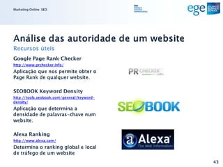 Marketing Online: SEO




Análise das autoridade de um website
Recursos úteis
Google Page Rank Checker
http://www.prchecker.info/
Aplicação que nos permite obter o
Page Rank de qualquer website.

SEOBOOK Keyword Density
http://tools.seobook.com/general/keyword-
density/
Aplicação que determina a
densidade de palavras-chave num
website.

Alexa Ranking
http://www.alexa.com/
Determina o ranking global e local
de tráfego de um website
                                            43
 