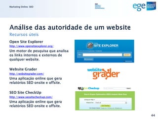 Marketing Online: SEO




Análise das autoridade de um website
Recursos úteis
Open Site Explorer
http://www.opensiteexplorer.org/
Um motor de pesquisa que analisa
os links internos e externos de
qualquer website.

Website Grader
http://websitegrader.com/
Uma aplicação online que gera
relatórios SEO onsite e offsite.

SEO Site CheckUp
http://www.seositecheckup.com/
Uma aplicação online que gera
relatórios SEO onsite e offsite.

                                       44
 