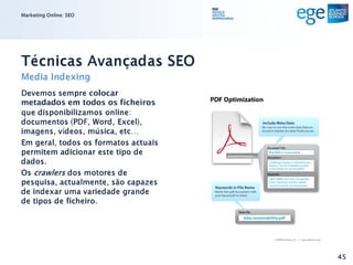 Marketing Online: SEO




Técnicas Avançadas SEO
Media Indexing
Devemos sempre colocar
metadados em todos os ficheiros
que disponibilizamos online:
documentos (PDF, Word, Excel),
imagens, vídeos, música, etc…
Em geral, todos os formatos actuais
permitem adicionar este tipo de
dados.
Os crawlers dos motores de
pesquisa, actualmente, são capazes
de indexar uma variedade grande
de tipos de ficheiro.




                                      45
 