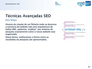Marketing Online: SEO




Técnicas Avançadas SEO
Site Maps
Através da criação de um ficheiro onde se descreva
a estrutura do website sob uma arquitectura de
dados XML, podemos “explicar” aos motores de
pesquisa exactamente como o nosso website está
organizado.
Desta forma, melhoramos a forma como os
resultados da pesquisa são apresentados.




                                                     47
 