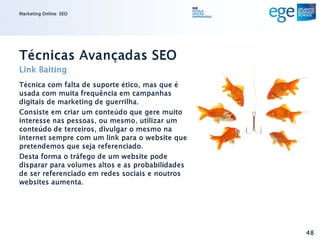 Marketing Online: SEO




Técnicas Avançadas SEO
Link Baiting
Técnica com falta de suporte ético, mas que é
usada com muita frequência em campanhas
digitais de marketing de guerrilha.
Consiste em criar um conteúdo que gere muito
interesse nas pessoas, ou mesmo, utilizar um
conteúdo de terceiros, divulgar o mesmo na
internet sempre com um link para o website que
pretendemos que seja referenciado.
Desta forma o tráfego de um website pode
disparar para volumes altos e as probabilidades
de ser referenciado em redes sociais e noutros
websites aumenta.




                                                  48
 