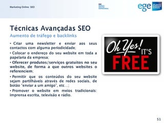 Marketing Online: SEO




Técnicas Avançadas SEO
Aumento de tráfego e backlinks
• Criar uma newsletter e enviar aos seus
contactos com alguma periodicidade;
• Colocar o endereço do seu website em toda a
papelaria da empresa;
• Oferecer produtos/serviços gratuitos no seu
website, de forma a que outros websites o
referenciem;
• Permitir que os conteúdos do seu website
sejam partilháveis através de redes sociais, de
botão “enviar a um amigo”, etc…;
• Promover o website em meios tradicionais:
imprensa escrita, televisão e rádio.




                                                  51
 