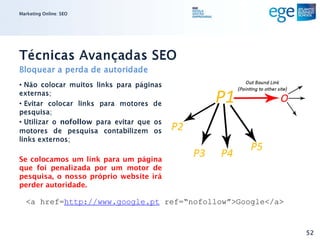 Marketing Online: SEO




Técnicas Avançadas SEO
Bloquear a perda de autoridade
• Não colocar muitos links para páginas
externas;
• Evitar colocar links para motores de
pesquisa;
• Utilizar o nofollow para evitar que os
motores de pesquisa contabilizem os
links externos;

Se colocamos um link para um página
que foi penalizada por um motor de
pesquisa, o nosso próprio website irá
perder autoridade.

  <a href=http://www.google.pt ref=“nofollow”>Google</a>


                                                           52
 