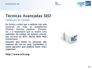 Marketing Online: SEO




Técnicas Avançadas SEO
Validação do Código
De forma a evitar que o website não seja
acessível em toda as plataformas
(Firefox, Internet Explorer, Chrome,
etc…) é importante que se realize uma
validação do código do website através
das normas da W3C (World Wide Web
Consortium).
Garantir que todas as pessoas são
capazes de ver os seus conteúdos, é
como garantir que poderá fazer mais
negócios!

http://www.w3c.org




                                           53
 