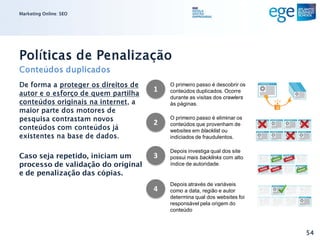 Marketing Online: SEO




Políticas de Penalização
Conteúdos duplicados
De forma a proteger os direitos de       O primeiro passo é descobrir os
                                     1
autor e o esforço de quem partilha       conteúdos duplicados. Ocorre
                                         durante as visitas dos crawlers
conteúdos originais na internet, a       às páginas.
maior parte dos motores de
pesquisa contrastam novos                O primeiro passo é eliminar os
                                     2   conteúdos que provenham de
conteúdos com conteúdos já               websites em blacklist ou
existentes na base de dados.             indiciados de fraudulentos.

                                         Depois investiga qual dos site
Caso seja repetido, iniciam um       3   possui mais backlinks com alto
processo de validação do original        índice de autoridade.
e de penalização das cópias.
                                         Depois através de variáveis
                                     4   como a data, região e autor
                                         determina qual dos websites foi
                                         responsável pela origem do
                                         conteúdo



                                                                           54
 