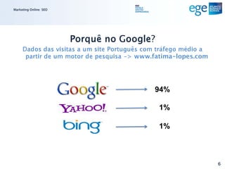 Marketing Online: SEO




                        Porquê no Google?
     Dados das visitas a um site Português com tráfego médio a
      partir de um motor de pesquisa -> www.fatima-lopes.com




                                             94%

                                              1%

                                              1%



                                                                 6
 