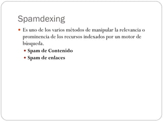 Spamdexing
 Es uno de los varios métodos de manipular la relevancia o
  prominencia de los recursos indexados por un motor de
  búsqueda.
   Spam de Contenido
   Spam de enlaces
 