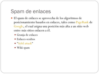 Spam de enlaces
 El spam de enlaces se aprovecha de los algoritmos de
  posicionamiento basados en enlaces, tales como PageRank de
  Google, el cual asigna una posición más alta a un sitio web
  entre más sitios enlacen a él.
   Granja de enlaces 
   Enlaces ocultos
   "Sybil attack" 
   Wiki spam 
 