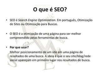 O que é SEO?
• SEO é Search Engine Optimization. Em português, Otimização
  de Sites ou Otimização para Buscas.

• O SEO é a otimização de uma página para ser melhor
  compreendido pelas ferramentas de busca.

• Por que usar?
  Melhor posicionamento de um site em uma página de
  resultados de uma busca. A ideia é que o seu site/blog/rede
  social apareçam em primeiro lugar nos resultados de busca.
 