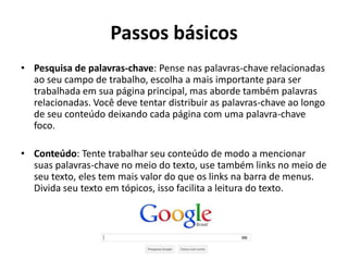 Passos básicos
• Pesquisa de palavras-chave: Pense nas palavras-chave relacionadas
  ao seu campo de trabalho, escolha a mais importante para ser
  trabalhada em sua página principal, mas aborde também palavras
  relacionadas. Você deve tentar distribuir as palavras-chave ao longo
  de seu conteúdo deixando cada página com uma palavra-chave
  foco.

• Conteúdo: Tente trabalhar seu conteúdo de modo a mencionar
  suas palavras-chave no meio do texto, use também links no meio de
  seu texto, eles tem mais valor do que os links na barra de menus.
  Divida seu texto em tópicos, isso facilita a leitura do texto.
 