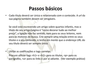 Passos básicos
• Cada título deverá ser único e relacionado com o conteúdo. A url da
  sua página também devem ser amigáveis.

   Se você está escrevendo um artigo sobre quartos infantis, mas o
   título do seu artigo/página é “como decorar tudo ao melhor
   preço”, a ligação não faz sentido, nem para os seus leitores, nem
   para os motores de busca. Crie sempre uma relação entre os seus
   títulos e o seu conteúdo, e tenha em mente que o endereço URL do
   seu título deverá ser sempre único.

• Utilize as codificações e tags corretas.
  Procure utilizar tags <h1> e <h2> para os títulos, <p> para os
  parágrafos, <a> para os links e por ai adiante. (Ver exemplo prático)
 