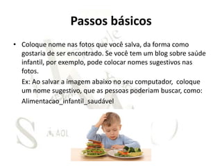 Passos básicos
• Coloque nome nas fotos que você salva, da forma como
  gostaria de ser encontrado. Se você tem um blog sobre saúde
  infantil, por exemplo, pode colocar nomes sugestivos nas
  fotos.
  Ex: Ao salvar a imagem abaixo no seu computador, coloque
  um nome sugestivo, que as pessoas poderiam buscar, como:
  Alimentacao_infantil_saudável
 