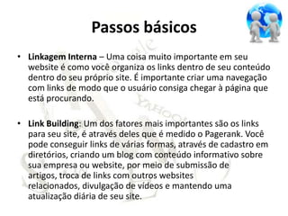 Passos básicos
• Linkagem Interna – Uma coisa muito importante em seu
  website é como você organiza os links dentro de seu conteúdo
  dentro do seu próprio site. É importante criar uma navegação
  com links de modo que o usuário consiga chegar à página que
  está procurando.

• Link Building: Um dos fatores mais importantes são os links
  para seu site, é através deles que é medido o Pagerank. Você
  pode conseguir links de várias formas, através de cadastro em
  diretórios, criando um blog com conteúdo informativo sobre
  sua empresa ou website, por meio de submissão de
  artigos, troca de links com outros websites
  relacionados, divulgação de vídeos e mantendo uma
  atualização diária de seu site.
 