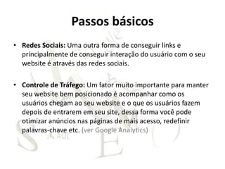 Passos básicos
• Redes Sociais: Uma outra forma de conseguir links e
  principalmente de conseguir interação do usuário com o seu
  website é através das redes sociais.

• Controle de Tráfego: Um fator muito importante para manter
  seu website bem posicionado é acompanhar como os
  usuários chegam ao seu website e o que os usuários fazem
  depois de entrarem em seu site, dessa forma você pode
  otimizar anúncios nas páginas de mais acesso, redefinir
  palavras-chave etc. (ver Google Analytics)
 