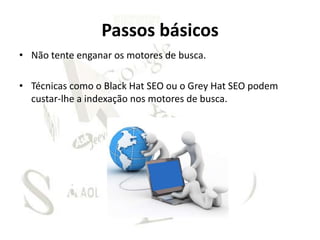 Passos básicos
• Não tente enganar os motores de busca.

• Técnicas como o Black Hat SEO ou o Grey Hat SEO podem
  custar-lhe a indexação nos motores de busca.
 