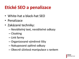 Etické SEO a penalizace
• White-hat a black-hat SEO
• Penalizace
• Zakázané techniky:
  – Neviditelný text, neviditelné odkazy
  – Cloaking
  – Link farmy
  – Organizované výměnné lišty
  – Nakupované zpětné odkazy
  – Obecně účelová manipulace s rankem
 