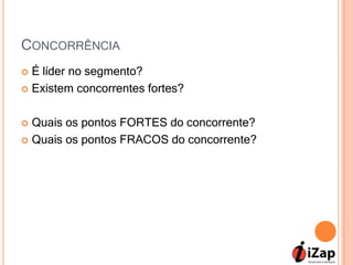 CONCORRÊNCIA
 É líder no segmento?
 Existem concorrentes fortes?



 Quais os pontos FORTES do concorrente?
 Quais os pontos FRACOS do concorrente?
 