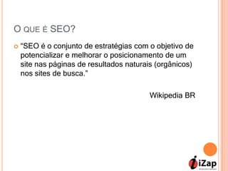 O QUE É SEO?
   “SEO é o conjunto de estratégias com o objetivo de
    potencializar e melhorar o posicionamento de um
    site nas páginas de resultados naturais (orgânicos)
    nos sites de busca.”

                                          Wikipedia BR
 