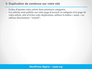 3- Duplication de contenus sur votre site
WordPress Algérie – wpdz.org
- Evitez d’ajouter votre article dans plusieurs catégories.
- Les articles sont publiés sur votre page d’accueil, la catégorie et la page de
votre article, afin d’éviter cette duplication, utilisez la balise « more » ou
utiliser directement : “extrait”.
 