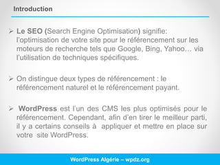 Introduction
 Le SEO (Search Engine Optimisation) signifie:
l’optimisation de votre site pour le référencement sur les
moteurs de recherche tels que Google, Bing, Yahoo… via
l’utilisation de techniques spécifiques.
 On distingue deux types de référencement : le
référencement naturel et le référencement payant.
 WordPress est l’un des CMS les plus optimisés pour le
référencement. Cependant, afin d’en tirer le meilleur parti,
il y a certains conseils à appliquer et mettre en place sur
votre site WordPress.
WordPress Algérie – wpdz.org
 