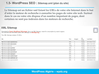 1.5- WordPress SEO : Sitemap.xml (plan du site)
WordPress Algérie – wpdz.org
Le Sitemap est un fichier xml listant les URLs de votre site Internet dans le but
d’aider le moteur de recherche à connaitre les pages de votre site web. Surtout
dans le cas ou votre site dispose d’un nombre important de pages, dont
certaines ne sont pas indexées dans les moteurs de recherche.
 