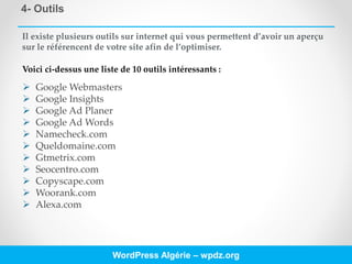 4- Outils
WordPress Algérie – wpdz.org
Il existe plusieurs outils sur internet qui vous permettent d’avoir un aperçu
sur le référencent de votre site afin de l’optimiser.
Voici ci-dessus une liste de 10 outils intéressants :
 Google Webmasters
 Google Insights
 Google Ad Planer
 Google Ad Words
 Namecheck.com
 Queldomaine.com
 Gtmetrix.com
 Seocentro.com
 Copyscape.com
 Woorank.com
 Alexa.com
 