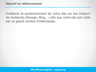 Objectif du référencement
Améliorer le positionnement de votre site sur les moteurs
de recherche (Google, Bing…) afin que votre site soit visité
par un grand nombre d’internautes.
WordPress Algérie – wpdz.org
 