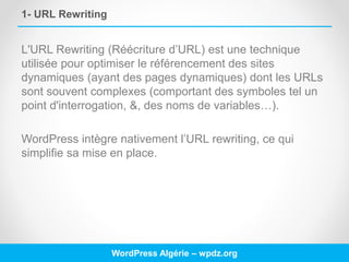 1- URL Rewriting
L'URL Rewriting (Réécriture d’URL) est une technique
utilisée pour optimiser le référencement des sites
dynamiques (ayant des pages dynamiques) dont les URLs
sont souvent complexes (comportant des symboles tel un
point d'interrogation, &, des noms de variables…).
WordPress intègre nativement l’URL rewriting, ce qui
simplifie sa mise en place.
WordPress Algérie – wpdz.org
 