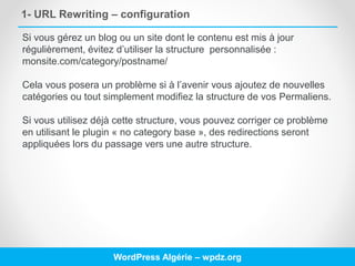 1- URL Rewriting – configuration
WordPress Algérie – wpdz.org
Si vous gérez un blog ou un site dont le contenu est mis à jour
régulièrement, évitez d’utiliser la structure personnalisée :
monsite.com/category/postname/
Cela vous posera un problème si à l’avenir vous ajoutez de nouvelles
catégories ou tout simplement modifiez la structure de vos Permaliens.
Si vous utilisez déjà cette structure, vous pouvez corriger ce problème
en utilisant le plugin « no category base », des redirections seront
appliquées lors du passage vers une autre structure.
 