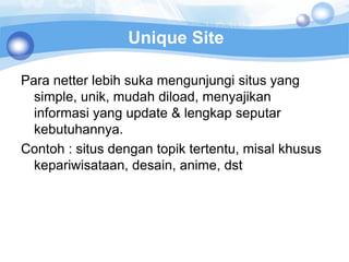 Unique Site

Para netter lebih suka mengunjungi situs yang
  simple, unik, mudah diload, menyajikan
  informasi yang update & lengkap seputar
  kebutuhannya.
Contoh : situs dengan topik tertentu, misal khusus
  kepariwisataan, desain, anime, dst
 