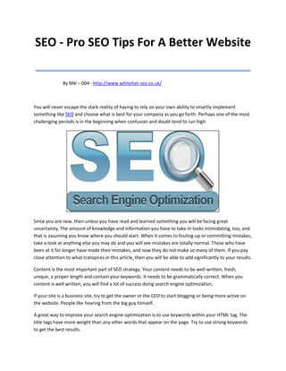 SEO - Pro SEO Tips For A Better Website
_________________________________
              By BNI – 004 - http://www.whitehat-seo.co.uk/



You will never escape the stark reality of having to rely on your own ability to smartly implement
something like SEO and choose what is best for your company as you go forth. Perhaps one of the most
challenging periods is in the beginning when confusion and doubt tend to run high.




Since you are new, then unless you have read and learned something you will be facing great
uncertainty. The amount of knowledge and information you have to take-in looks intimidating, too, and
that is assuming you know where you should start. When it comes to fouling-up or committing mistakes,
take a look at anything else you may do and you will see mistakes are totally normal. Those who have
been at it for longer have made their mistakes, and now they do not make so many of them. If you pay
close attention to what transpires in this article, then you will be able to add significantly to your results.

Content is the most important part of SEO strategy. Your content needs to be well-written, fresh,
unique, a proper length and contain your keywords. It needs to be grammatically correct. When you
content is well written, you will find a lot of success doing search engine optimization.

If your site is a business site, try to get the owner or the CEO to start blogging or being more active on
the website. People like hearing from the big guy himself.

A great way to improve your search engine optimization is to use keywords within your HTML tag. The
title tags have more weight than any other words that appear on the page. Try to use strong keywords
to get the best results.
 