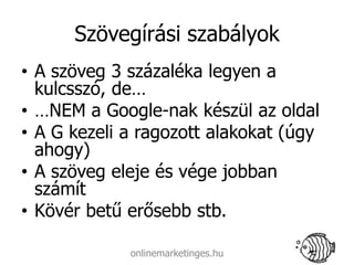 Szövegírási szabályok
• A szöveg 3 százaléka legyen a
  kulcsszó, de…
• …NEM a Google-nak készül az oldal
• A G kezeli a ragozott alakokat (úgy
  ahogy)
• A szöveg eleje és vége jobban
  számít
• Kövér betű erősebb stb.

             onlinemarketinges.hu
 